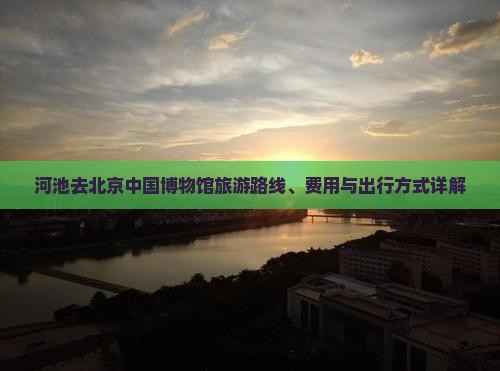 河池去北京中国博物馆旅游路线、费用与出行方式详解