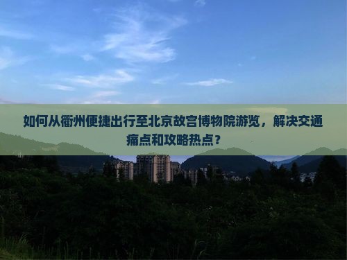 如何从衢州便捷出行至北京故宫博物院游览，解决交通痛点和攻略热点？