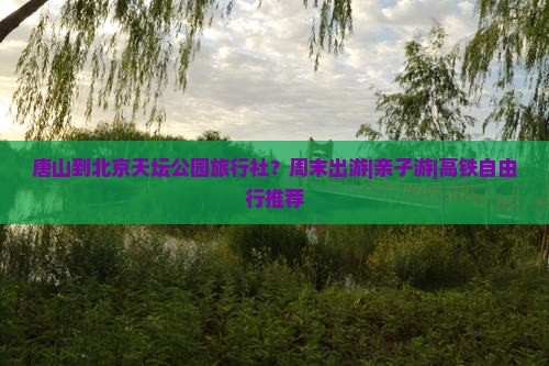 唐山到北京天坛公园旅行社？周末出游|亲子游|高铁自由行推荐