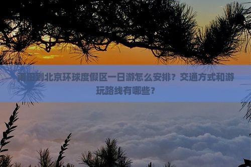莆田到北京环球度假区一日游怎么安排？交通方式和游玩路线有哪些？