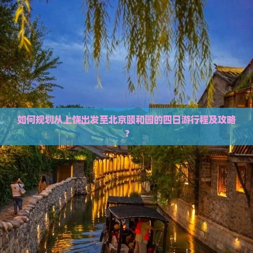 如何规划从上饶出发至北京颐和园的四日游行程及攻略？