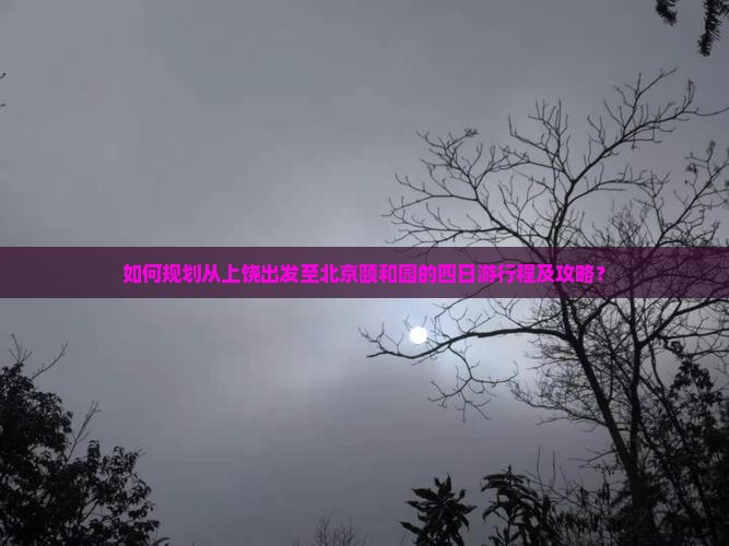 如何规划从上饶出发至北京颐和园的四日游行程及攻略？