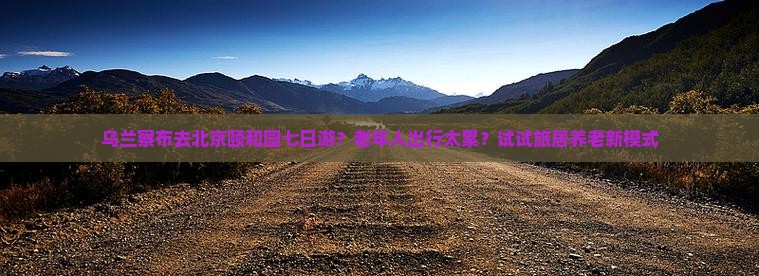 乌兰察布去北京颐和园七日游？老年人出行太累？试试旅居养老新模式