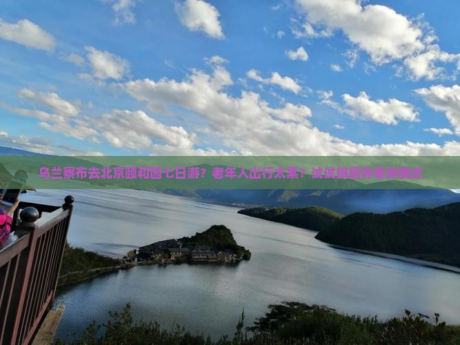 乌兰察布去北京颐和园七日游？老年人出行太累？试试旅居养老新模式