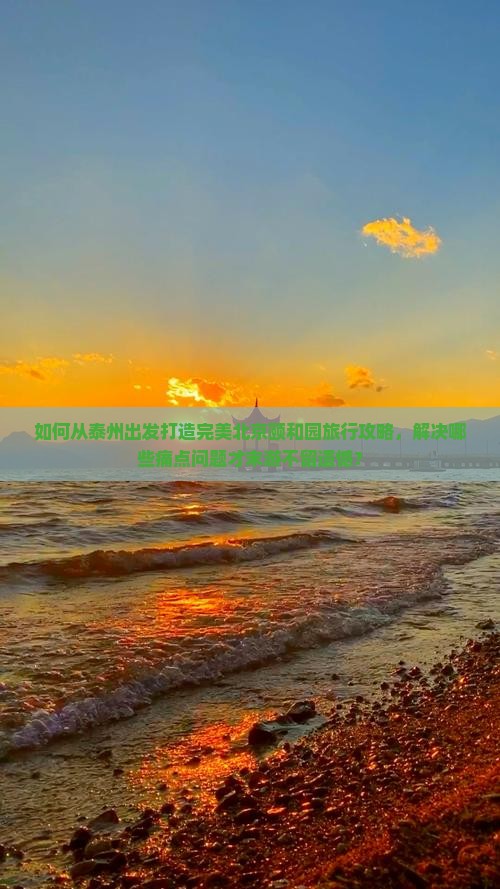 如何从泰州出发打造完美北京颐和园旅行攻略，解决哪些痛点问题才末游不留遗憾？