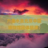 六盘水去北京中国国家博物馆团体旅游