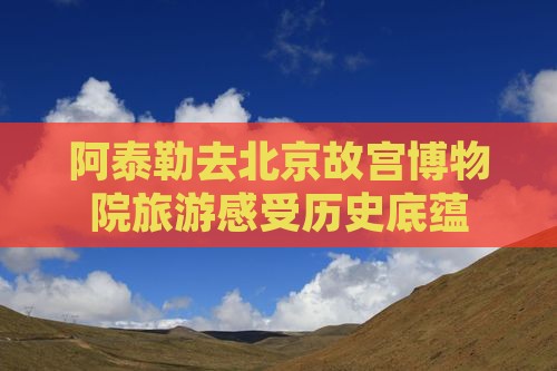 阿泰勒去北京故宫博物院旅游感受历史底蕴