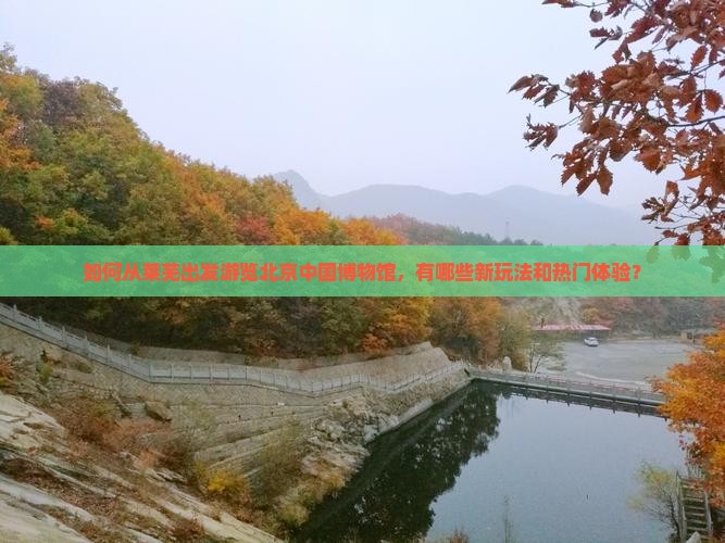 如何从莱芜出发游览北京中国博物馆，有哪些新玩法和热门体验？