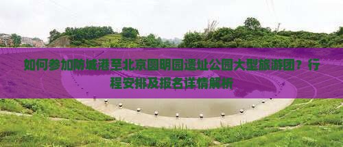 如何参加防城港至北京圆明园遗址公园大型旅游团？行程安排及报名详情解析