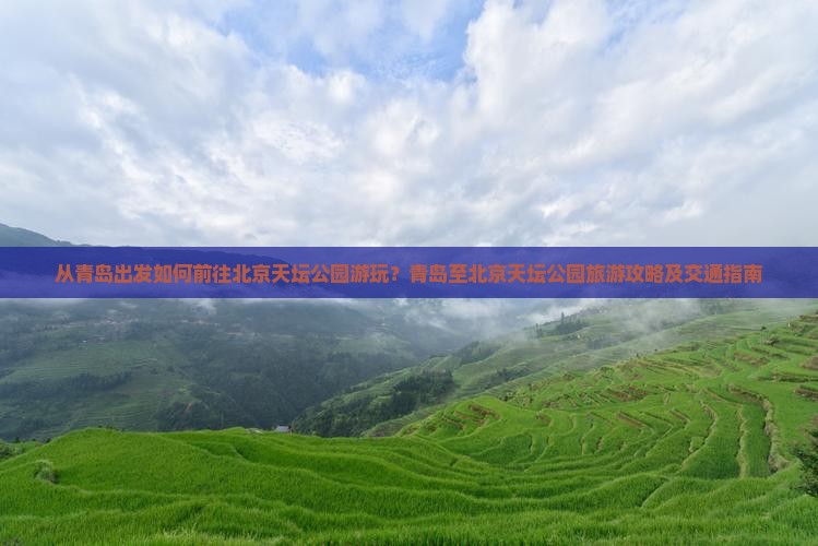 从青岛出发如何前往北京天坛公园游玩？青岛至北京天坛公园旅游攻略及交通指南
