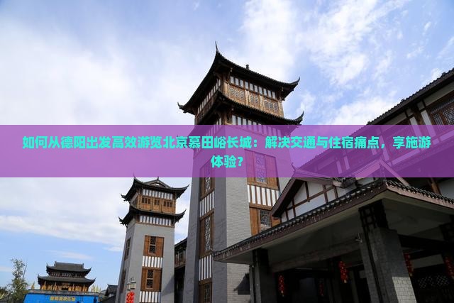 如何从德阳出发高效游览北京慕田峪长城：解决交通与住宿痛点，享施游体验？
