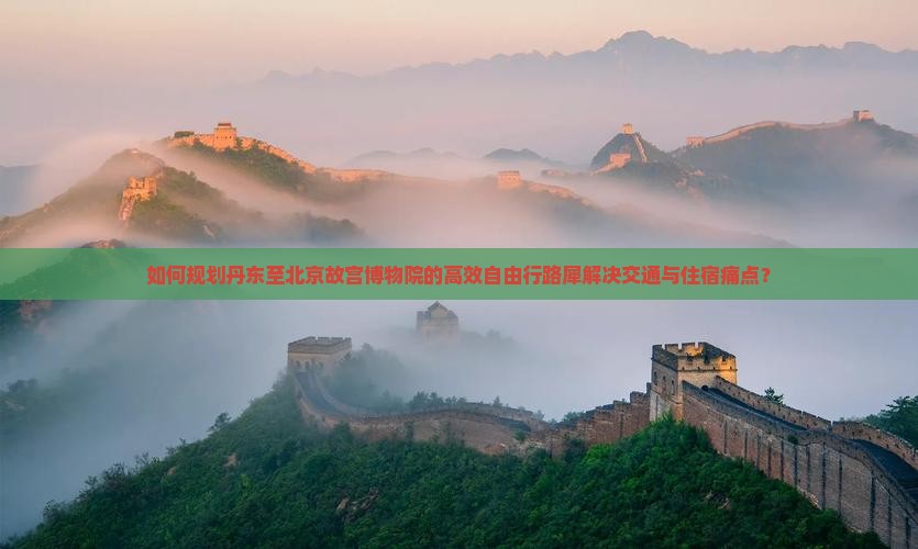 如何规划丹东至北京故宫博物院的高效自由行路犀解决交通与住宿痛点？