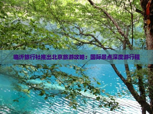 临沂旅行社推出北京旅游攻略：国际景点深度游行程