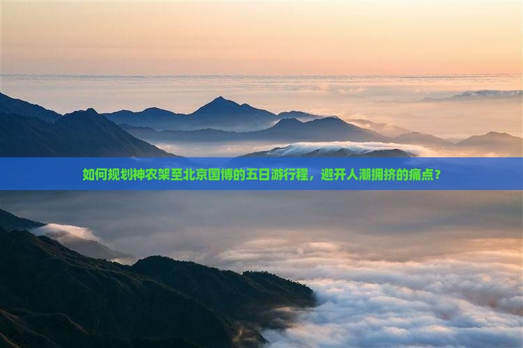 如何规划神农架至北京国博的五日游行程，避开人潮拥挤的痛点？