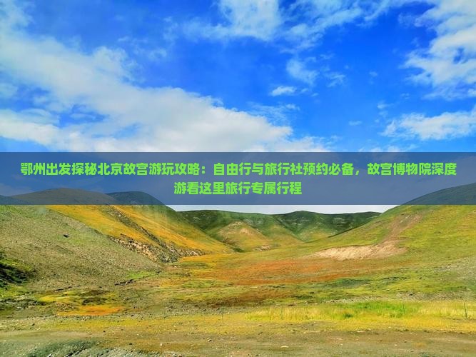 鄂州出发探秘北京故宫游玩攻略：自由行与旅行社预约必备，故宫博物院深度游看这里旅行专属行程