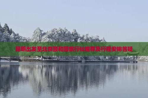 昆明出发至北京颐和园旅行社推荐及行程安排答疑