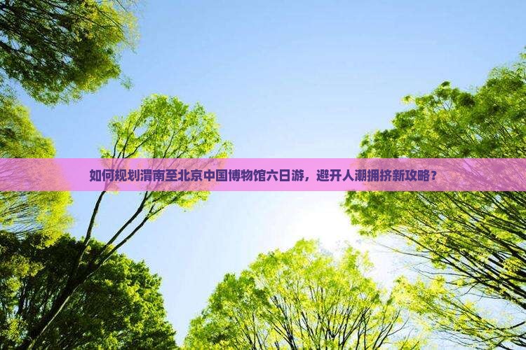 如何规划渭南至北京中国博物馆六日游，避开人潮拥挤新攻略？