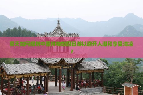 夏天如何规划中国博物馆四日游以避开人潮和享受清凉？
