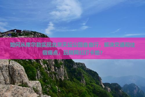 如何从库尔勒实现北京天坛公园自由行，解决交通和住宿痛点，玩转网红打卡地？
