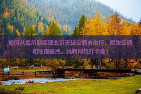 如何从库尔勒实现北京天坛公园自由行，解决交通和住宿痛点，玩转网红打卡地？