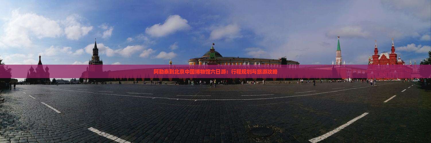 阿勒泰到北京中国博物馆六日游：行程规划与旅游攻略