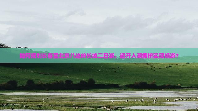 如何规划长春至北京八达岭长城二日游，避开人潮拥挤实现畅游？