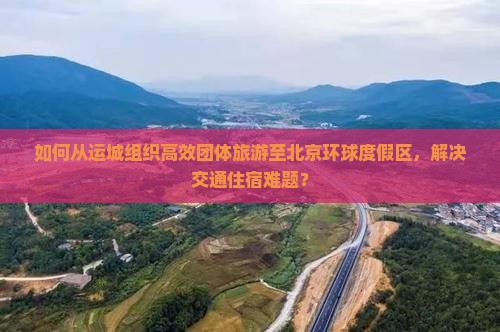 如何从运城组织高效团体旅游至北京环球度假区，解决交通住宿难题？