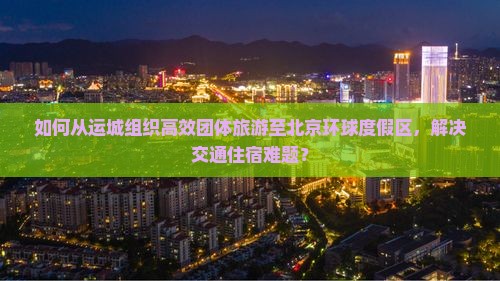 如何从运城组织高效团体旅游至北京环球度假区，解决交通住宿难题？
