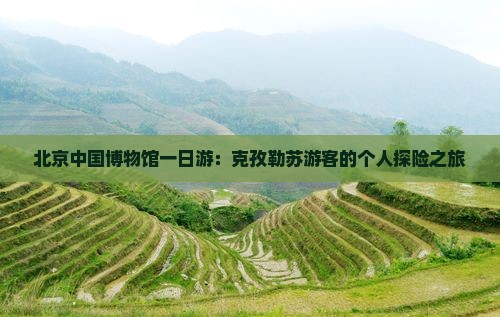 北京中国博物馆一日游：克孜勒苏游客的个人探险之旅