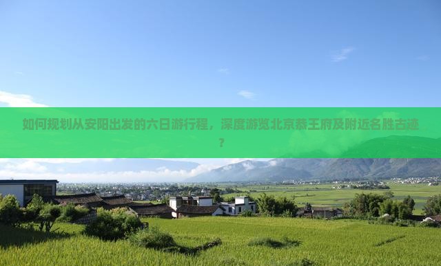 如何规划从安阳出发的六日游行程，深度游览北京恭王府及附近名胜古迹？