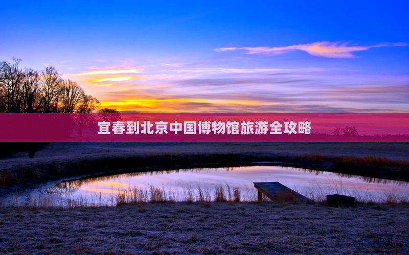 宜春到北京中国博物馆旅游全攻略