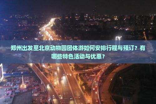 郑州出发至北京动物园团体游如何安排行程与预订？有哪些特色活动与优惠？