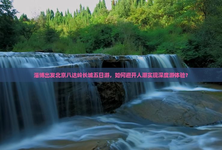 淄博出发北京八达岭长城五日游，如何避开人潮实现深度游体验？