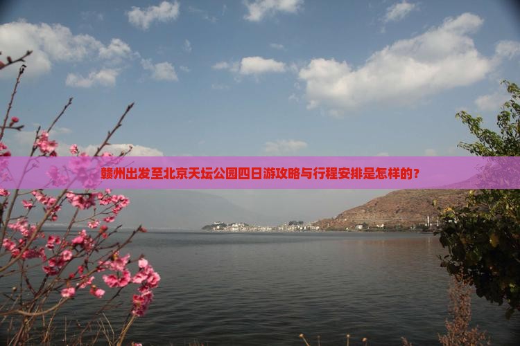 赣州出发至北京天坛公园四日游攻略与行程安排是怎样的？