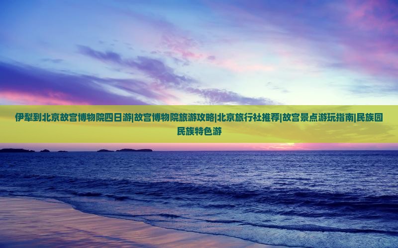 伊犁到北京故宫博物院四日游|故宫博物院旅游攻略|北京旅行社推荐|故宫景点游玩指南|民族园民族特色游