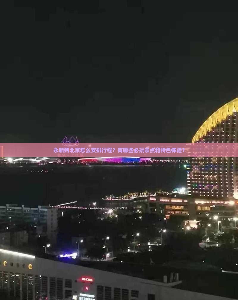 永新到北京怎么安排行程？有哪些必玩景点和特色体验？
