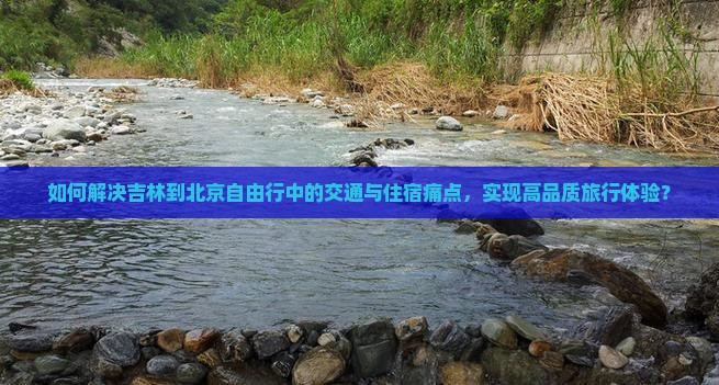 如何解决吉林到北京自由行中的交通与住宿痛点，实现高品质旅行体验？