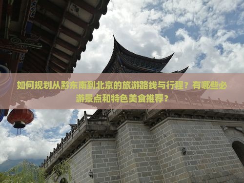 如何规划从黔东南到北京的旅游路线与行程?有哪些必游景点和特色美食推荐? 如何规划从黔东南到北京的旅游路线与行程?有哪些必游景点和特色美食推荐?