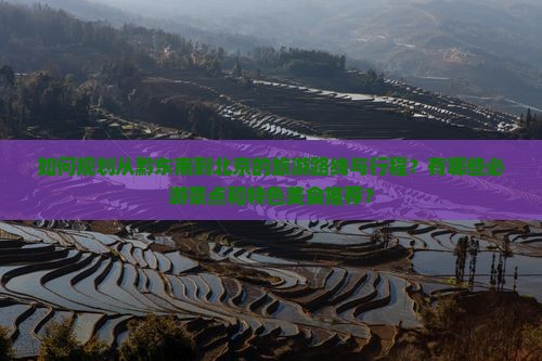 如何规划从黔东南到北京的旅游路线与行程?有哪些必游景点和特色美食推荐? 如何规划从黔东南到北京的旅游路线与行程?有哪些必游景点和特色美食推荐?