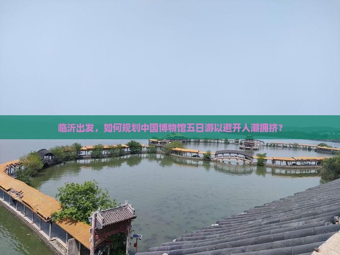 临沂出发，如何规划中国博物馆五日游以避开人潮拥挤？