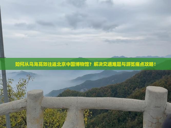如何从乌海高效往返北京中国博物馆？解决交通难题与游览痛点攻略！