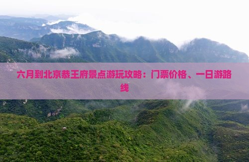 六月到北京恭王府景点游玩攻略：门票价格、一日游路线