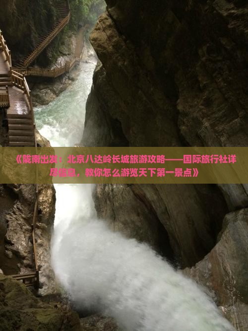 《陇南出发:北京八达岭长城旅游攻略——国际旅行社详尽信息,教你怎么游览天下第一景点》 《陇南出发:北京八达岭长城旅游攻略——国际旅行社详尽信息,教你怎么游览天下第一景点》