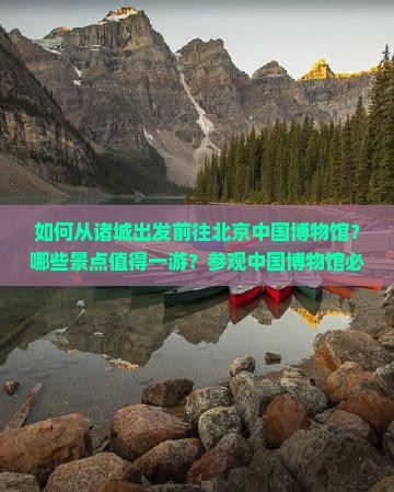 如何从诸城出发前往北京中国博物馆？哪些景点值得一游？参观中国博物馆必看展品有哪些？
