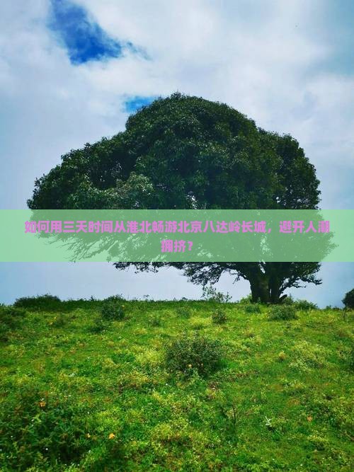 如何用三天时间从淮北畅游北京八达岭长城，避开人潮拥挤？