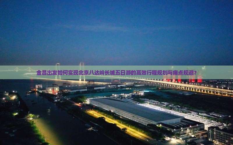 金昌出发如何实现北京八达岭长城五日游的高效行程规划与痛点规避？