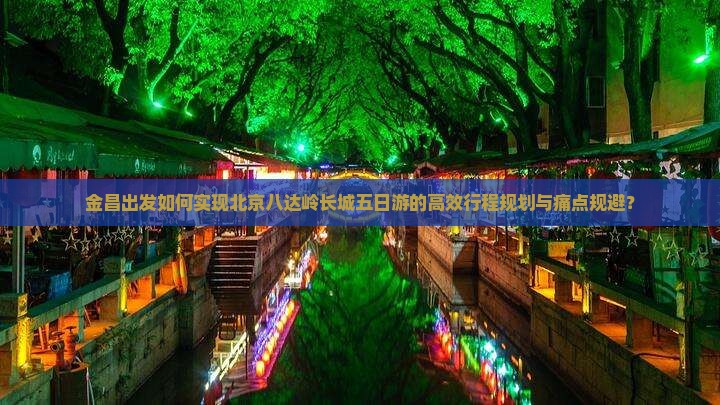 金昌出发如何实现北京八达岭长城五日游的高效行程规划与痛点规避？