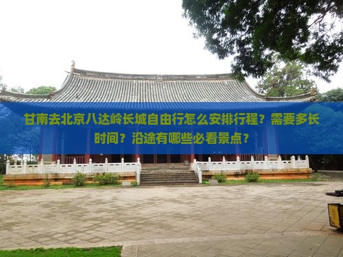 甘南去北京八达岭长城自由行怎么安排行程？需要多长时间？沿途有哪些必看景点？