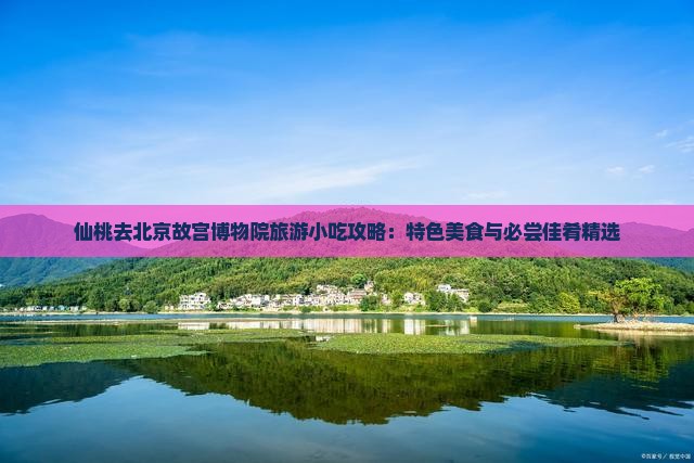 仙桃去北京故宫博物院旅游小吃攻略：特色美食与必尝佳肴精选