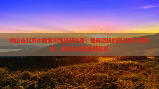 保山去北京中国博物馆旅游攻略：值得游玩的景点和行程安排，含旅行社营业部信息